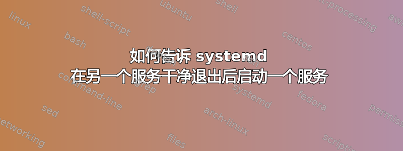 如何告诉 systemd 在另一个服务干净退出后启动一个服务