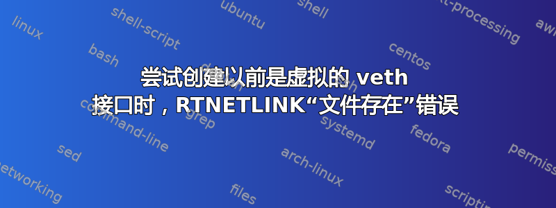 尝试创建以前是虚拟的 veth 接口时，RTNETLINK“文件存在”错误