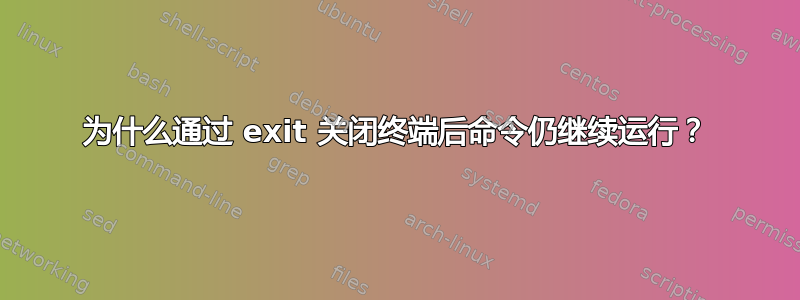 为什么通过 exit 关闭终端后命令仍继续运行？