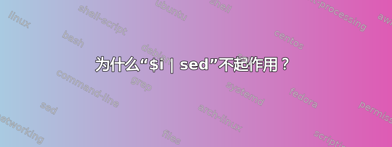 为什么“$i | sed”不起作用？