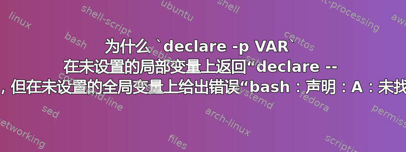 为什么 `declare -p VAR` 在未设置的局部变量上返回“declare -- VAR”，但在未设置的全局变量上给出错误“bash：声明：A：未找到”？