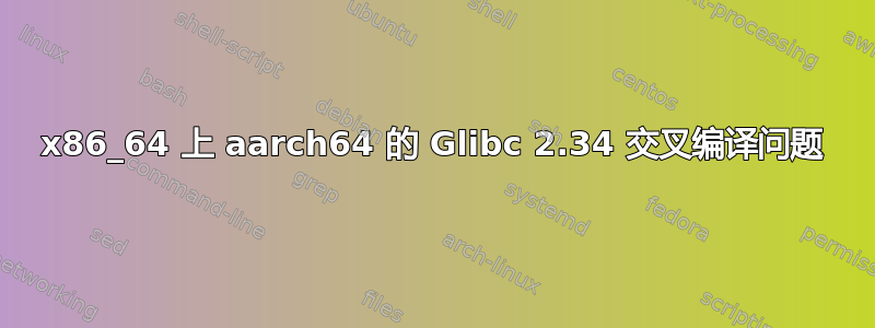 x86_64 上 aarch64 的 Glibc 2.34 交叉编译问题