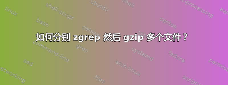 如何分别 zgrep 然后 gzip 多个文件？