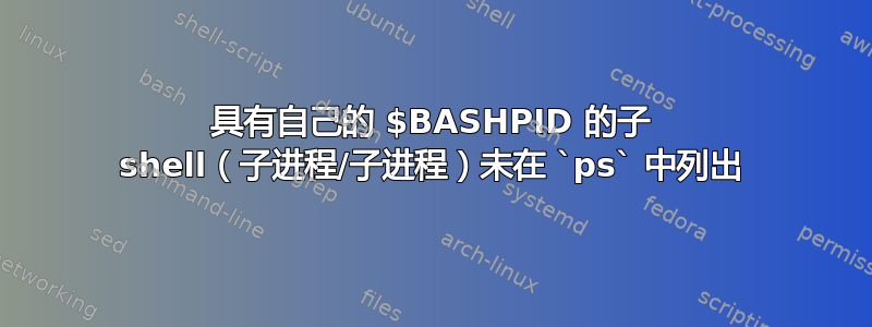 具有自己的 $BASHPID 的子 shell（子进程/子进程）未在 `ps` 中列出