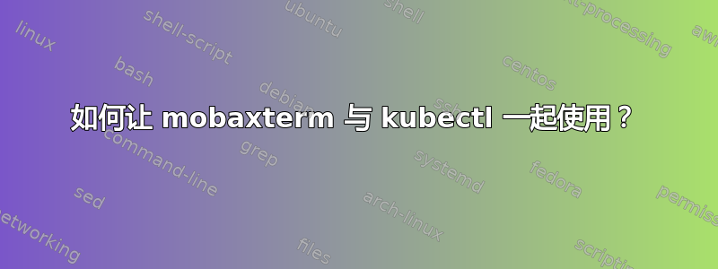 如何让 mobaxterm 与 kubectl 一起使用？