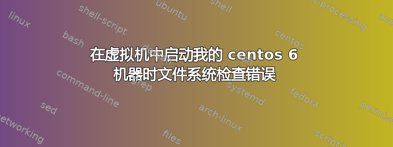 在虚拟机中启动我的 centos 6 机器时文件系统检查错误