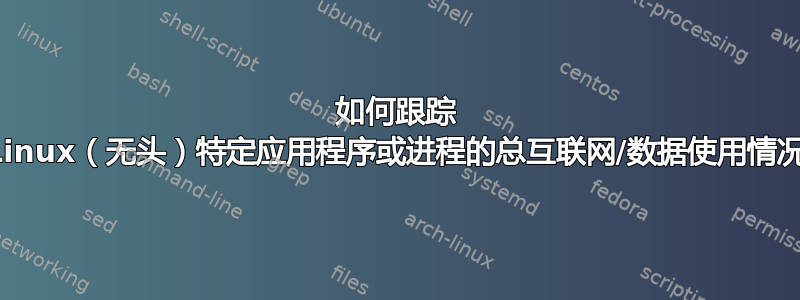 如何跟踪 Linux（无头）特定应用程序或进程的总互联网/数据使用情况