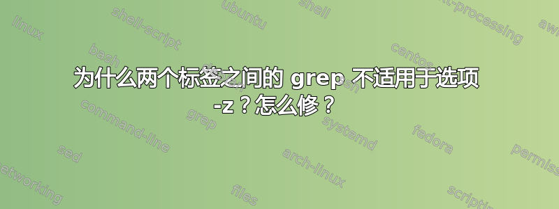 为什么两个标签之间的 grep 不适用于选项 -z？怎么修？