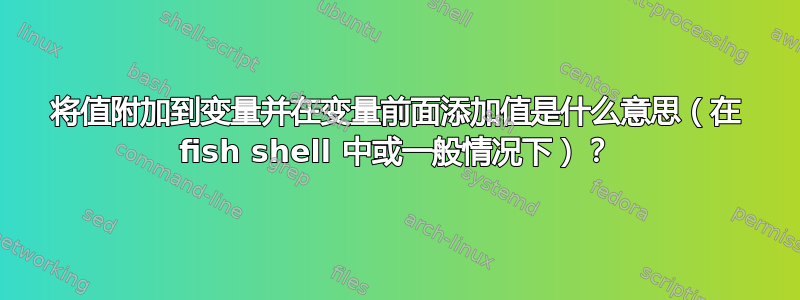 将值附加到变量并在变量前面添加值是什么意思（在 fish shell 中或一般情况下）？