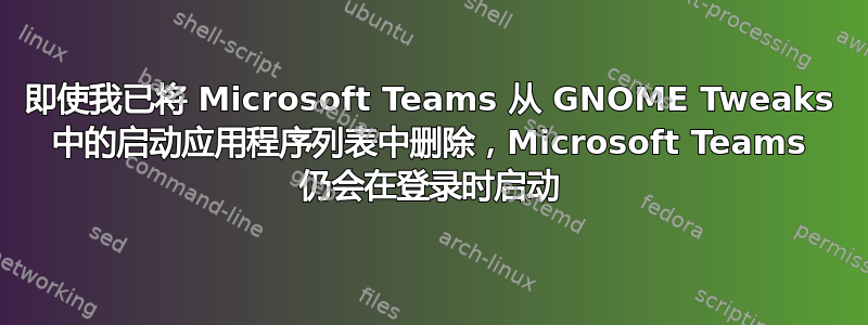 即使我已将 Microsoft Teams 从 GNOME Tweaks 中的启动应用程序列表中删除，Microsoft Teams 仍会在登录时启动