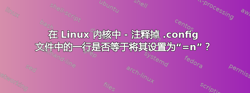 在 Linux 内核中 - 注释掉 .config 文件中的一行是否等于将其设置为“=n”？