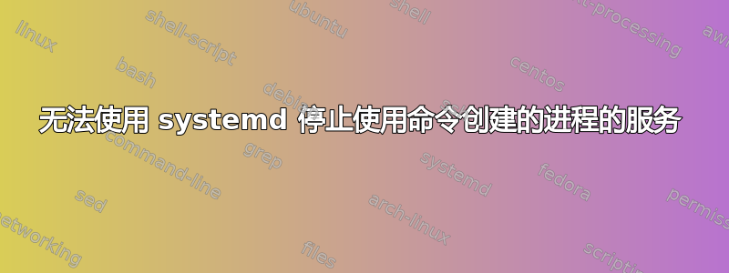 无法使用 systemd 停止使用命令创建的进程的服务