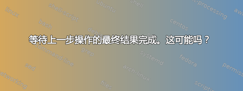 等待上一步操作的最终结果完成。这可能吗？