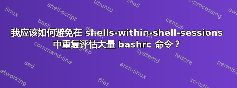 我应该如何避免在 shells-within-shell-sessions 中重复评估大量 bashrc 命令？