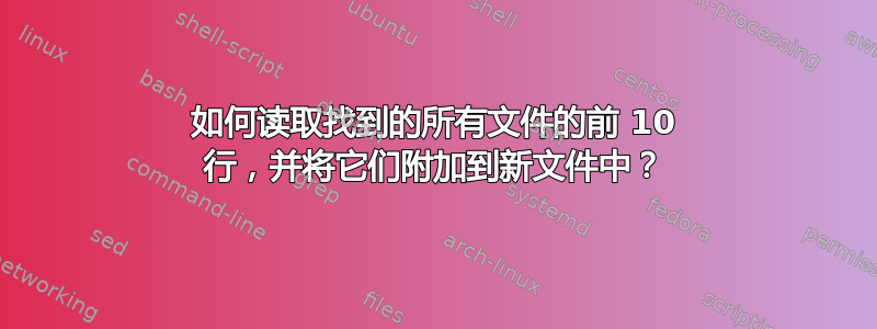 如何读取找到的所有文件的前 10 行，并将它们附加到新文件中？