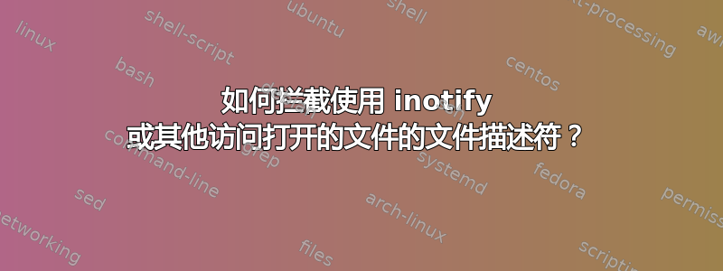 如何拦截使用 inotify 或其他访问打开的文件的文件描述符？