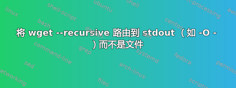 将 wget --recursive 路由到 stdout （如 -O - ）而不是文件