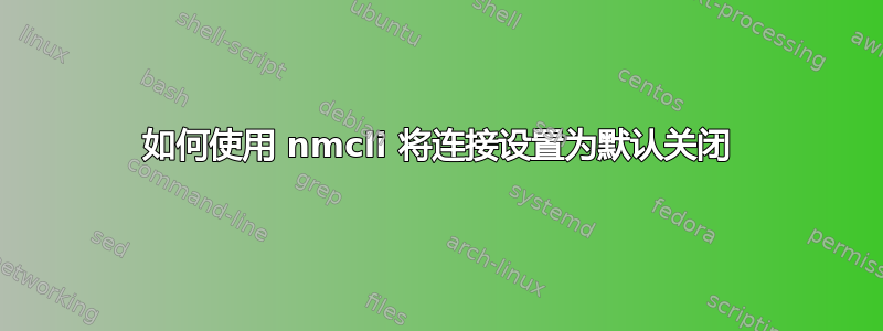 如何使用 nmcli 将连接设置为默认关闭