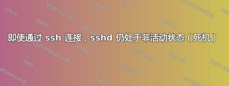 即使通过 ssh 连接，sshd 仍处于非活动状态（死机）