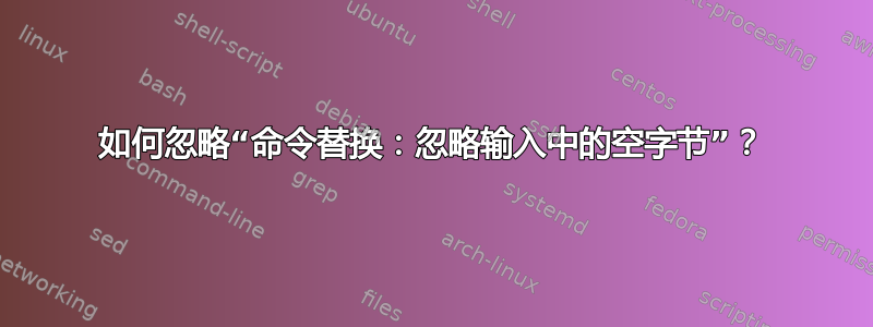 如何忽略“命令替换：忽略输入中的空字节”？