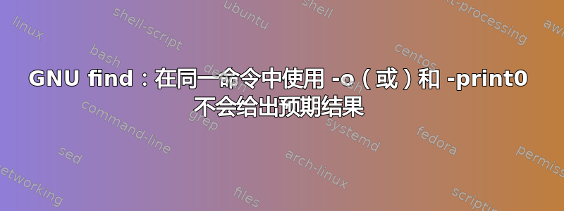 GNU find：在同一命令中使用 -o（或）和 -print0 不会给出预期结果