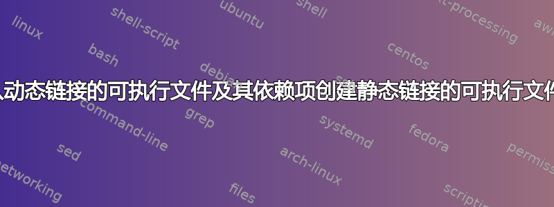 从动态链接的可执行文件及其依赖项创建静态链接的可执行文件