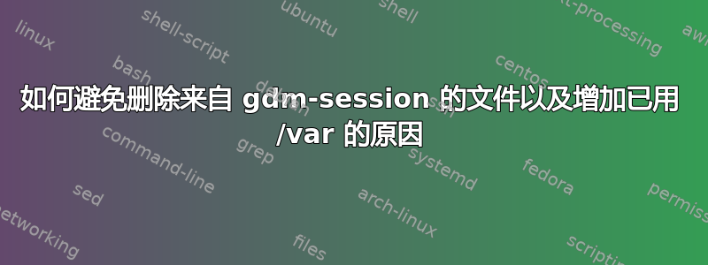 如何避免删除来自 gdm-session 的文件以及增加已用 /var 的原因