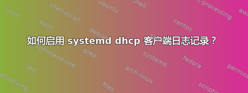 如何启用 systemd dhcp 客户端日志记录？