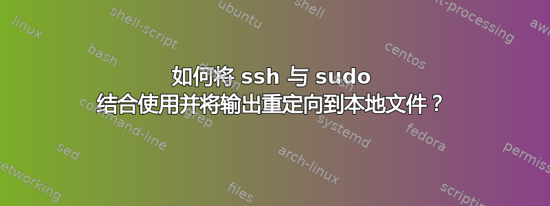 如何将 ssh 与 sudo 结合使用并将输出重定向到本地文件？