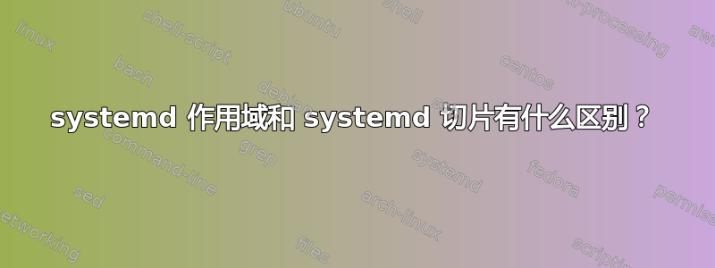 systemd 作用域和 systemd 切片有什么区别？