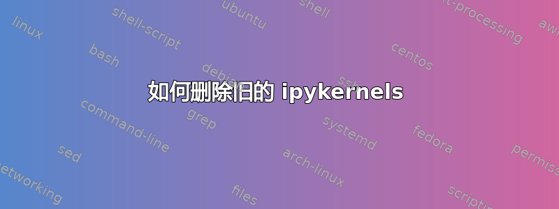 如何删除旧的 ipykernels