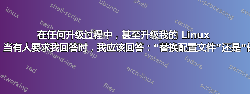 在任何升级过程中，甚至升级我的 Linux 主要版本时，当有人要求我回答时，我应该回答：“替换配置文件”还是“保留它们”？