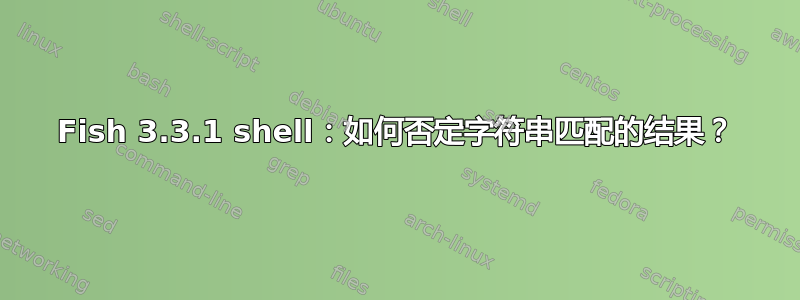 Fish 3.3.1 shell：如何否定字符串匹配的结果？