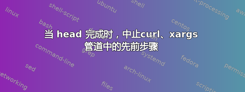 当 head 完成时，中止curl、xargs 管道中的先前步骤