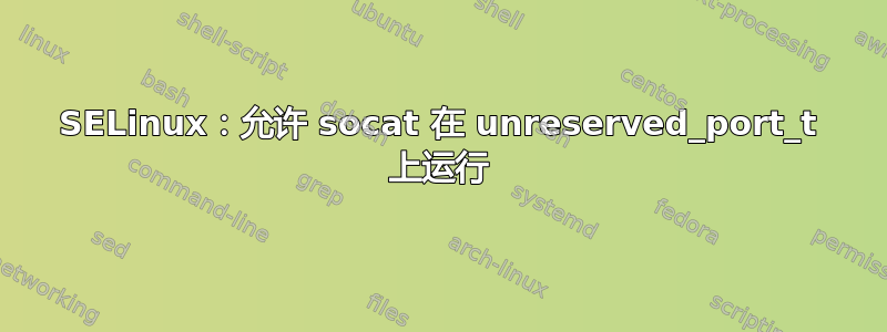 SELinux：允许 socat 在 unreserved_port_t 上运行