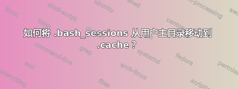 如何将 .bash_sessions 从用户主目录移动到 .cache？