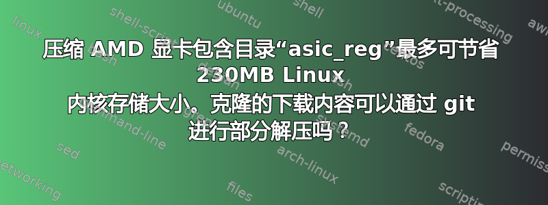 压缩 AMD 显卡包含目录“asic_reg”最多可节省 230MB Linux 内核存储大小。克隆的下载内容可以通过 git 进行部分解压吗？