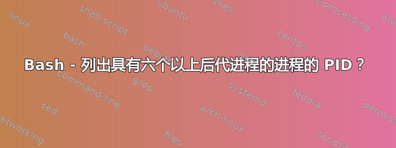 Bash - 列出具有六个以上后代进程的进程的 PID？