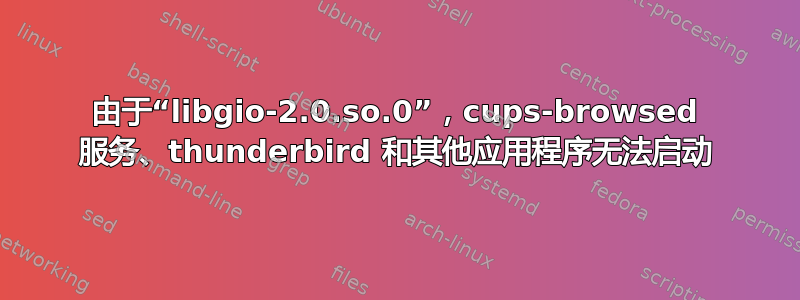 由于“libgio-2.0.so.0”，cups-browsed 服务、thunderbird 和其他应用程序无法启动