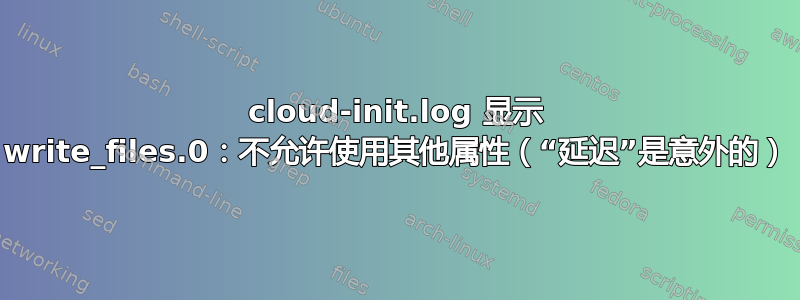 cloud-init.log 显示 write_files.0：不允许使用其他属性（“延迟”是意外的）