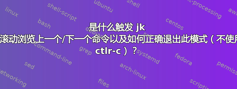 是什么触发 jk 键滚动浏览上一个/下一个命令以及如何正确退出此模式（不使用 ctlr-c）？