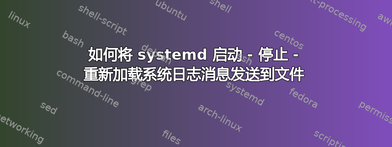 如何将 systemd 启动 - 停止 - 重新加载系统日志消息发送到文件