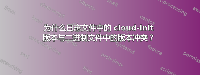 为什么日志文件中的 cloud-init 版本与二进制文件中的版本冲突？