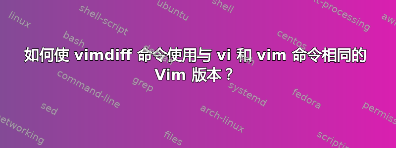 如何使 vimdiff 命令使用与 vi 和 vim 命令相同的 Vim 版本？