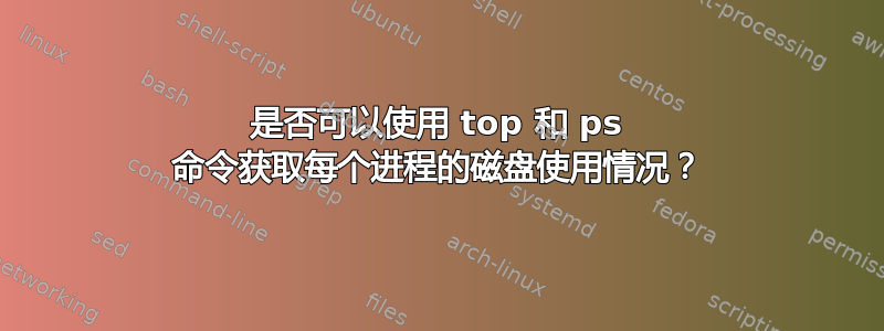 是否可以使用 top 和 ps 命令获取每个进程的磁盘使用情况？