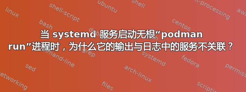 当 systemd 服务启动无根“podman run”进程时，为什么它的输出与日志中的服务不关联？