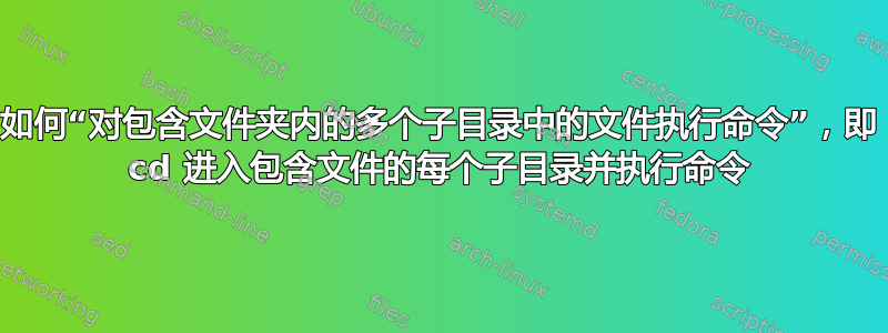 如何“对包含文件夹内的多个子目录中的文件执行命令”，即 cd 进入包含文件的每个子目录并执行命令