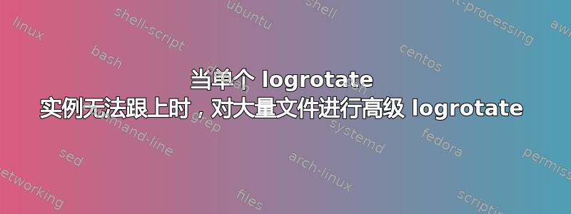 当单个 logrotate 实例无法跟上时，对大量文件进行高级 logrotate