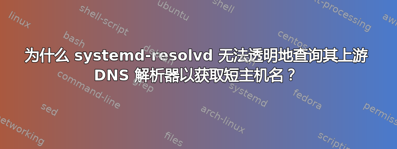 为什么 systemd-resolvd 无法透明地查询其上游 DNS 解析器以获取短主机名？