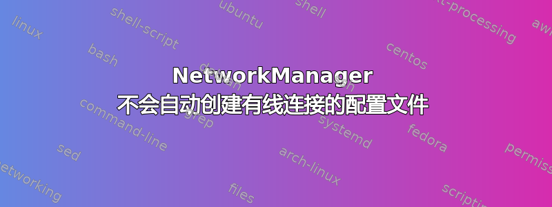 NetworkManager 不会自动创建有线连接的配置文件